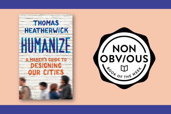 The Non-Obvious Book of the Week: Humanize: A Maker’s Guide to Designing Our Cities, by Thomas Heatherwick